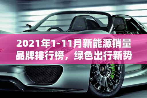 2021年1-11月新能源销量品牌排行榜，绿色出行新势力崛起,2021年1-11新能源销量品牌排行榜，新能源车品牌排行