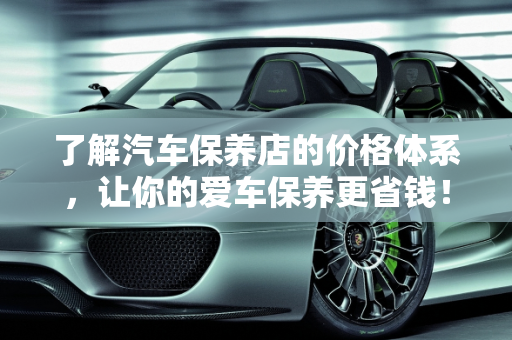 了解汽车保养店的价格体系，让你的爱车保养更省钱！,了解汽车保养店的价格体系，让你的爱车保养更省钱！