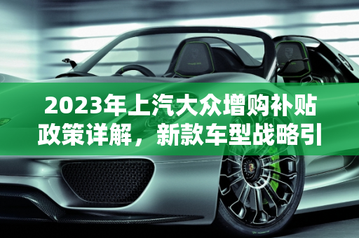 2023年上汽大众增购补贴政策详解，新款车型战略引领市场新趋势,上汽大众2023增购补贴细则，上汽大众新款车型战略