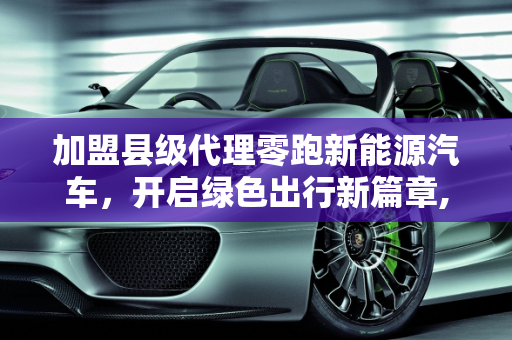 加盟县级代理零跑新能源汽车，开启绿色出行新篇章,加盟县级代理零跑新能源汽车，加盟新能源