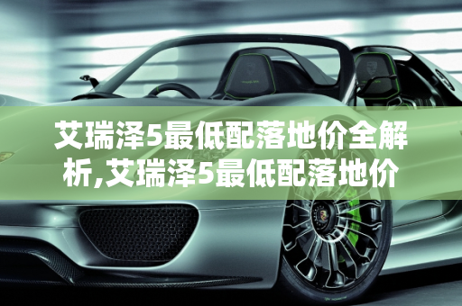 艾瑞泽5最低配落地价全解析,艾瑞泽5最低配落地价