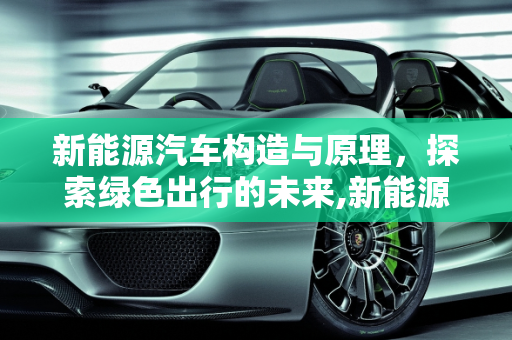 新能源汽车构造与原理，探索绿色出行的未来,新能源汽车构造与原理，新能源汽车结构