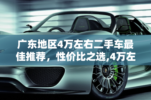 广东地区4万左右二手车最佳推荐，性价比之选,4万左右二手车最佳推荐广东，广东哪家二手车最好的