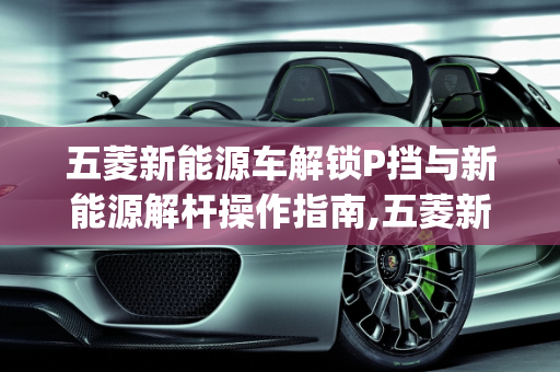 五菱新能源车解锁P挡与新能源解杆操作指南,五菱新能源车怎么解锁p挡,新能源解杆