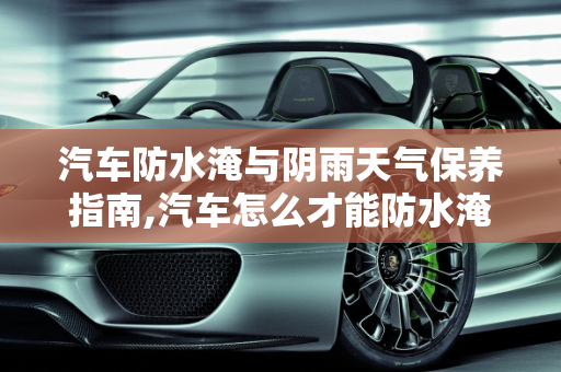 汽车防水淹与阴雨天气保养指南,汽车怎么才能防水淹，汽车阴雨怎么保养干净