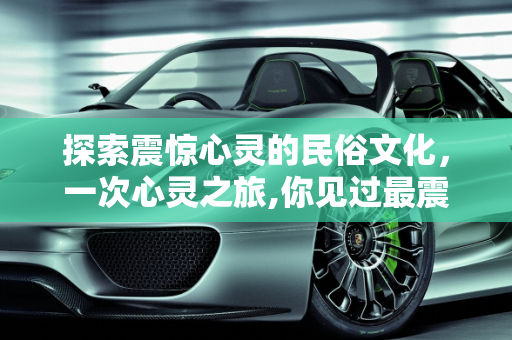 探索震惊心灵的民俗文化，一次心灵之旅,你见过最震惊的民俗文化是什么