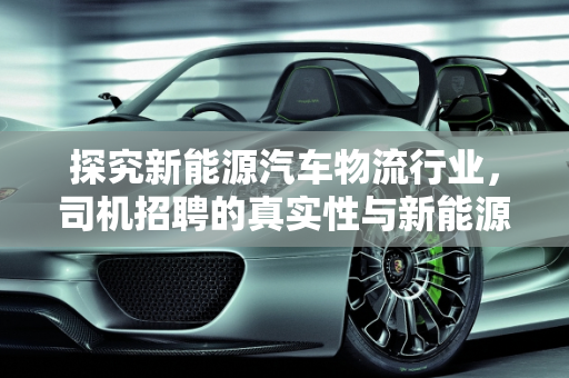 探究新能源汽车物流行业，司机招聘的真实性与新能源汽车厂的机遇,物流新能源汽车招司机是真的吗，新能源汽车厂招聘