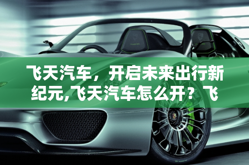 飞天汽车，开启未来出行新纪元,飞天汽车怎么开？飞天汽车的使用方法与注意事项