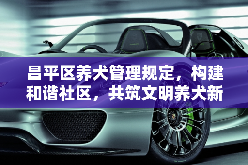 昌平区养犬管理规定，构建和谐社区，共筑文明养犬新风尚,昌平区养犬管理规定