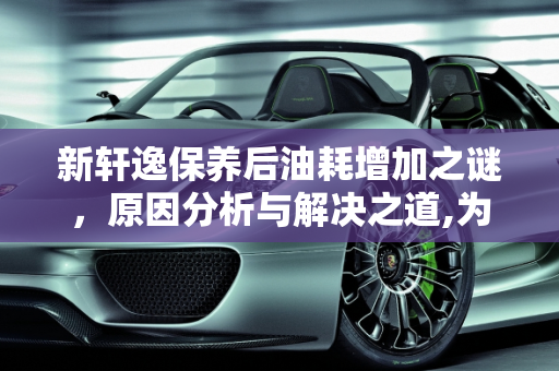 新轩逸保养后油耗增加之谜，原因分析与解决之道,为什么新轩逸车子做过保养后油耗比以前还高