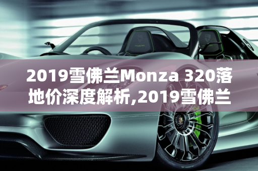 2019雪佛兰Monza 320落地价深度解析,2019雪佛兰monza320落地价