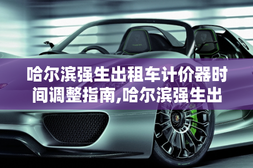 哈尔滨强生出租车计价器时间调整指南,哈尔滨强生出租车计价器怎么调整时间