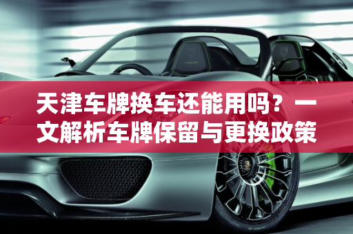 天津车牌换车还能用吗？一文解析车牌保留与更换政策,天津车牌换车还能用吗