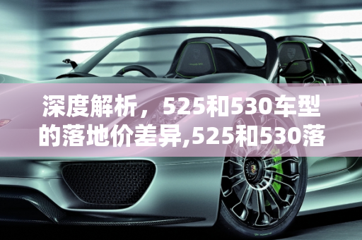 深度解析，525和530车型的落地价差异,525和530落地价分别多少，汽车报价530