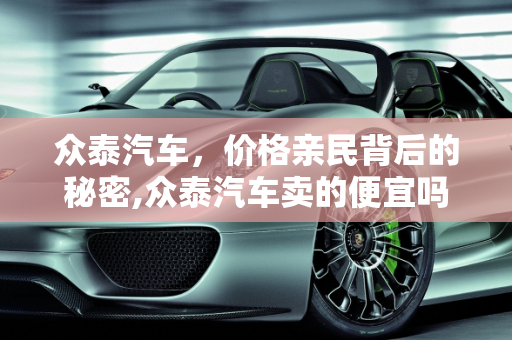 众泰汽车，价格亲民背后的秘密,众泰汽车卖的便宜吗，为什么可以卖到这么便宜