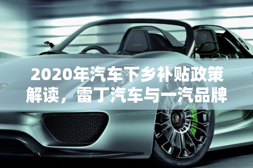 2020年汽车下乡补贴政策解读，雷丁汽车与一汽品牌优惠概览,2020年汽车下乡补贴有哪些品牌,雷丁汽车报价一汽