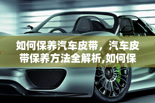 如何保养汽车皮带，汽车皮带保养方法全解析,如何保养汽车皮带,汽车皮带怎么保养方法