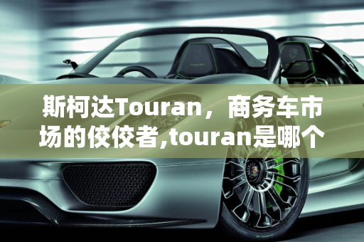 斯柯达Touran，商务车市场的佼佼者,touran是哪个主机厂的车,斯柯达商务车汽车报价