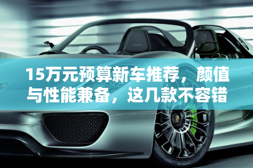 15万元预算新车推荐，颜值与性能兼备，这几款不容错过！,15 万元预算买新车，这几款颜值高、性能好，值得一看！