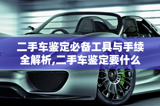二手车鉴定必备工具与手续全解析,二手车鉴定要什么工具和手续