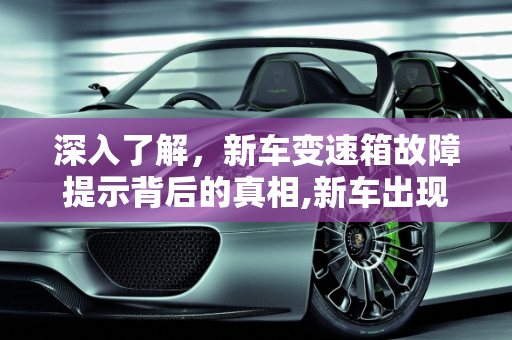 深入了解，新车变速箱故障提示背后的真相,新车出现“变速箱故障”提示是怎么回事，汽车变速箱的故障诊断