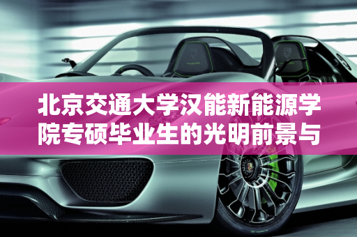 北京交通大学汉能新能源学院专硕毕业生的光明前景与汉能新能源车的创新引领,北京交通大学汉能新能源学院专硕毕业前景,汉能新能源车