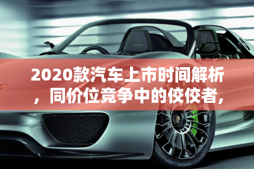 2020款汽车上市时间解析，同价位竞争中的佼佼者,2020款  什么时候上市？同价位  到底怎么样