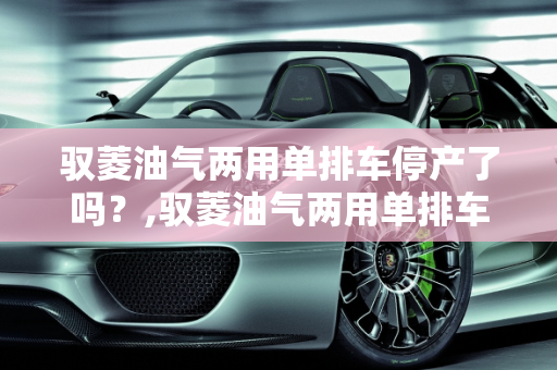 驭菱油气两用单排车停产了吗？,驭菱油气两用单排车停产了吗
