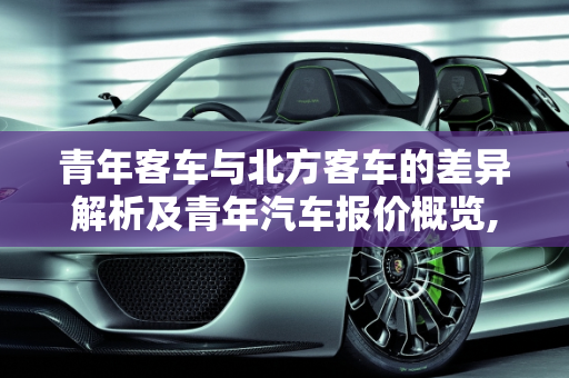 青年客车与北方客车的差异解析及青年汽车报价概览,青年客车与北方客车的区别，青年汽车报价