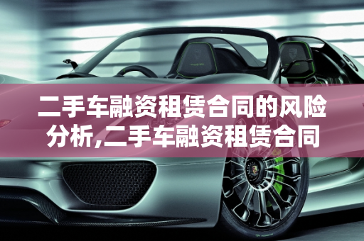 二手车融资租赁合同的风险分析,二手车融资租赁合同有风险吗，融资租赁 二手车