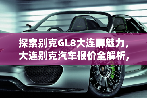 探索别克GL8大连屏魅力，大连别克汽车报价全解析,别克gl8大连屏是哪一款,大连别克汽车报价