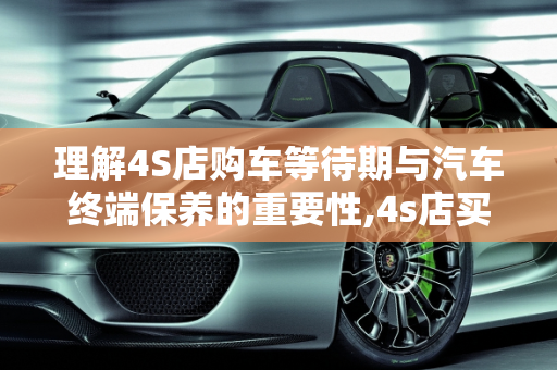 理解4S店购车等待期与汽车终端保养的重要性,4s店买车要等保终端是什么意思,汽车终端保养是什么