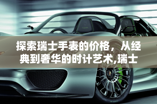 探索瑞士手表的价格，从经典到奢华的时计艺术,瑞士的手表一般是多少钱