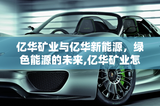亿华矿业与亿华新能源，绿色能源的未来,亿华矿业怎么样,亿华新能源