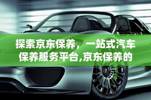 探索京东保养，一站式汽车保养服务平台,京东保养的app叫什么，关于保养汽车的软件