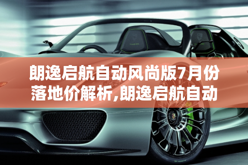 朗逸启航自动风尚版7月份落地价解析,朗逸启航自动风尚7月份落地价