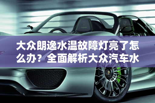 大众朗逸水温故障灯亮了怎么办？全面解析大众汽车水温报警故障,大众朗逸水温故障灯亮了怎么处理，大众汽车水温报警故障