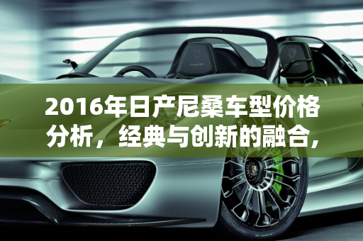 2016年日产尼桑车型价格分析，经典与创新的融合,16年日产尼桑什么价格，尼桑2016新款车型报价
