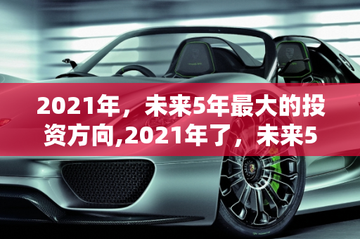 2021年，未来5年最大的投资方向,2021年了，未来5年最大的投资方向是哪些