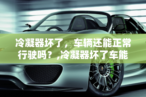 冷凝器坏了，车辆还能正常行驶吗？,冷凝器坏了车能开吗