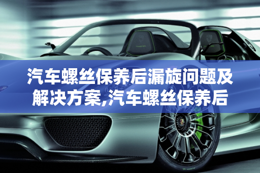 汽车螺丝保养后漏旋问题及解决方案,汽车螺丝保养后会漏旋吗怎么办