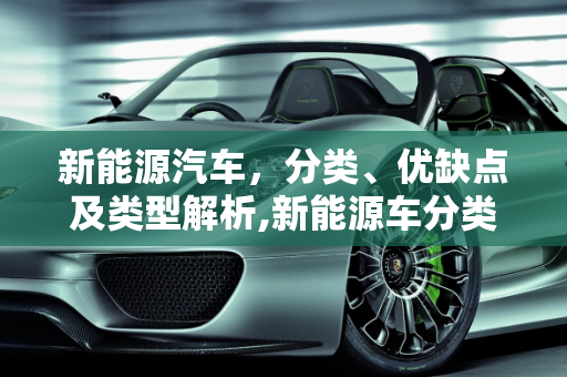 新能源汽车，分类、优缺点及类型解析,新能源车分类及优缺点，新能源车类型