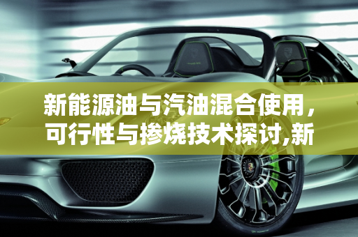 新能源油与汽油混合使用，可行性与掺烧技术探讨,新能源油可以和汽油混加吗,新能源掺烧