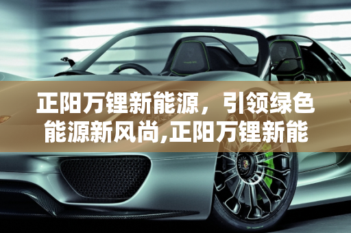 正阳万锂新能源，引领绿色能源新风尚,正阳万锂新能源怎么样，万锂新能源