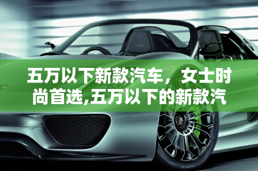五万以下新款汽车，女士时尚首选,五万以下的新款汽车，女士的时尚首选
