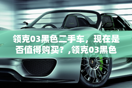 领克03黑色二手车，现在是否值得购买？,领克03黑色二手车能买吗现在