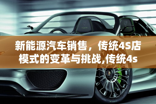 新能源汽车销售，传统4S店模式的变革与挑战,传统4s店与新能源汽车销售区别，新能源售前