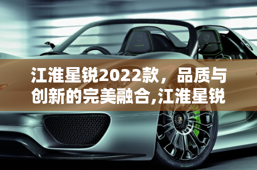 江淮星锐2022款，品质与创新的完美融合,江淮星锐2022款质量怎么样，2022江淮汽车新款车型