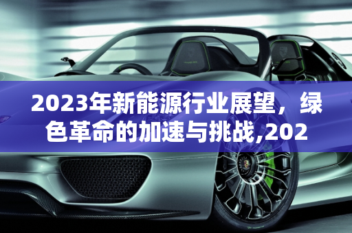2023年新能源行业展望，绿色革命的加速与挑战,2023新能源行业展望，新能源进展