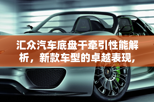 汇众汽车底盘干牵引性能解析，新款车型的卓越表现,汇众汽车底盘干牵引怎么样，汇众新款车型